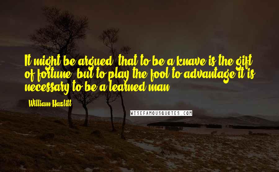 William Hazlitt Quotes: It might be argued, that to be a knave is the gift of fortune, but to play the fool to advantage it is necessary to be a learned man.
