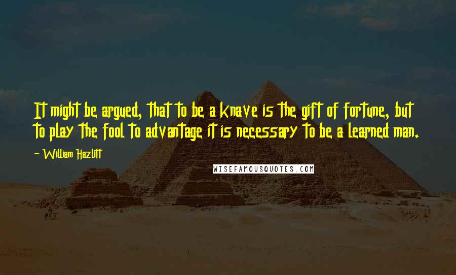 William Hazlitt Quotes: It might be argued, that to be a knave is the gift of fortune, but to play the fool to advantage it is necessary to be a learned man.