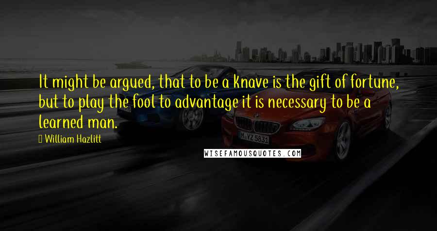 William Hazlitt Quotes: It might be argued, that to be a knave is the gift of fortune, but to play the fool to advantage it is necessary to be a learned man.