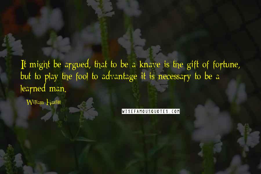 William Hazlitt Quotes: It might be argued, that to be a knave is the gift of fortune, but to play the fool to advantage it is necessary to be a learned man.