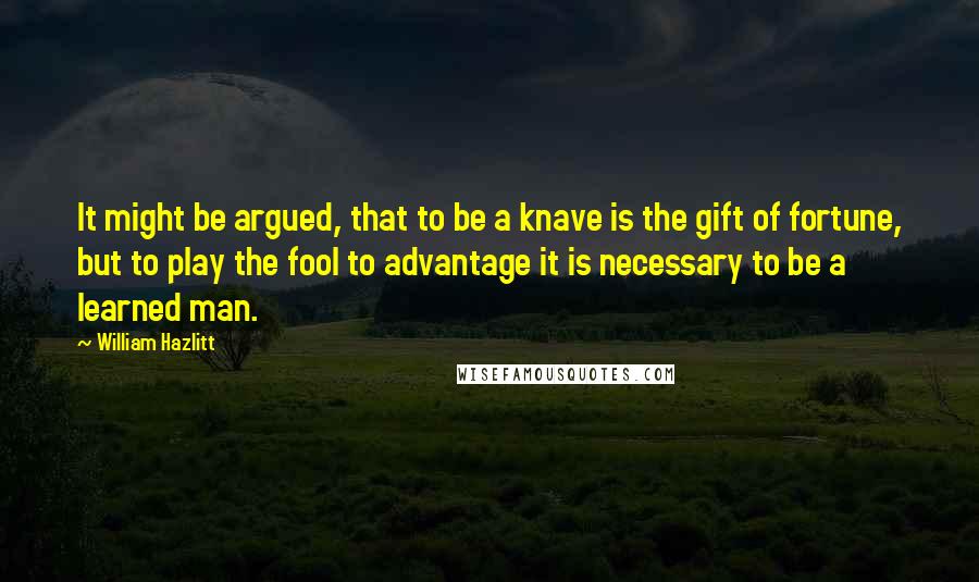 William Hazlitt Quotes: It might be argued, that to be a knave is the gift of fortune, but to play the fool to advantage it is necessary to be a learned man.