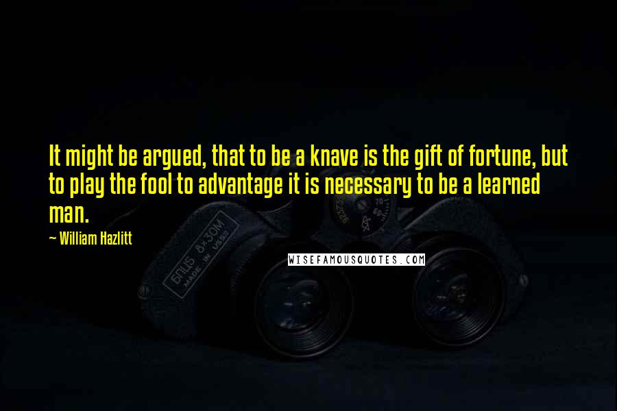 William Hazlitt Quotes: It might be argued, that to be a knave is the gift of fortune, but to play the fool to advantage it is necessary to be a learned man.