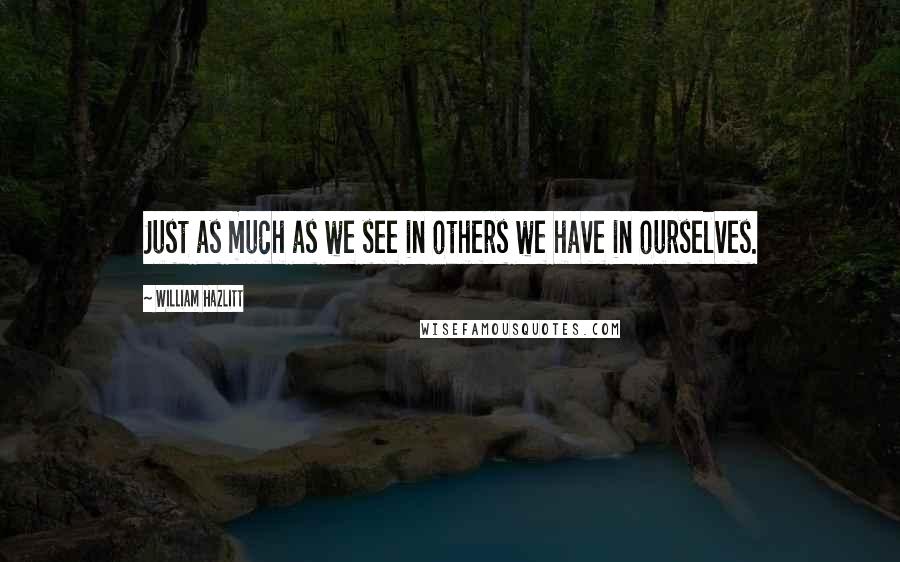 William Hazlitt Quotes: Just as much as we see in others we have in ourselves.