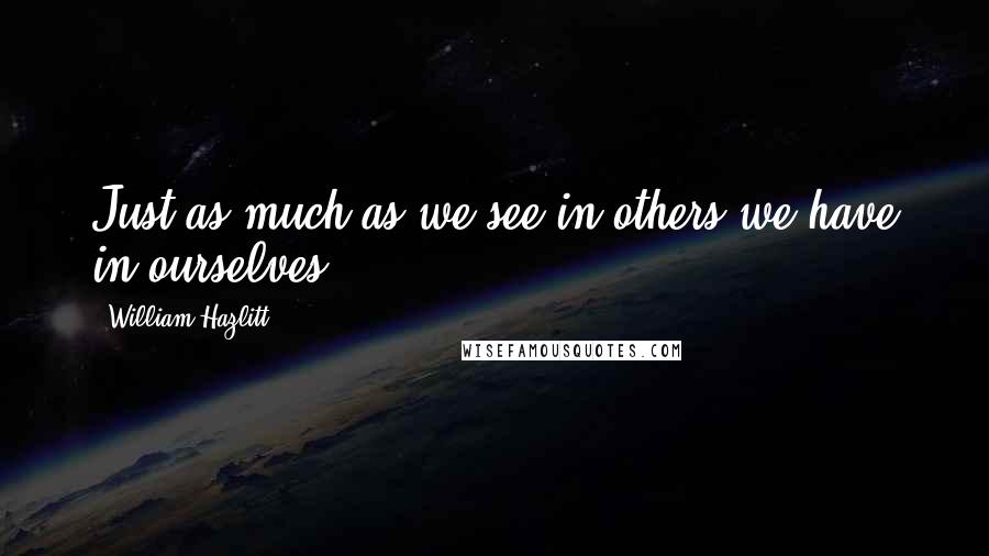 William Hazlitt Quotes: Just as much as we see in others we have in ourselves.