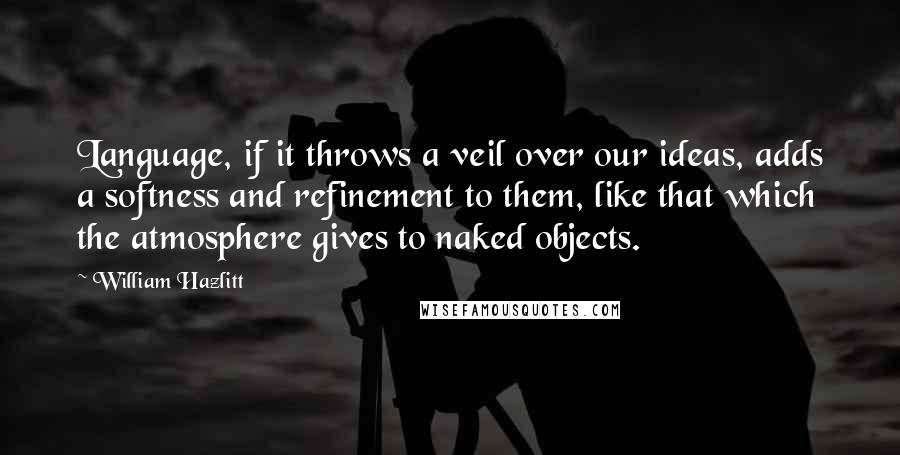 William Hazlitt Quotes: Language, if it throws a veil over our ideas, adds a softness and refinement to them, like that which the atmosphere gives to naked objects.