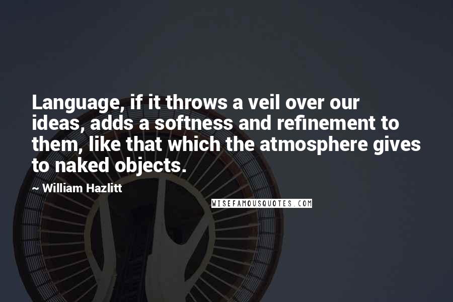 William Hazlitt Quotes: Language, if it throws a veil over our ideas, adds a softness and refinement to them, like that which the atmosphere gives to naked objects.