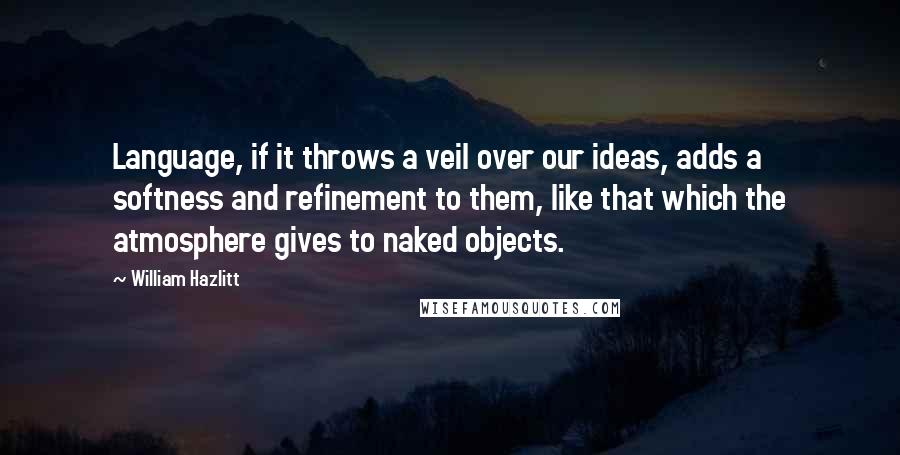 William Hazlitt Quotes: Language, if it throws a veil over our ideas, adds a softness and refinement to them, like that which the atmosphere gives to naked objects.