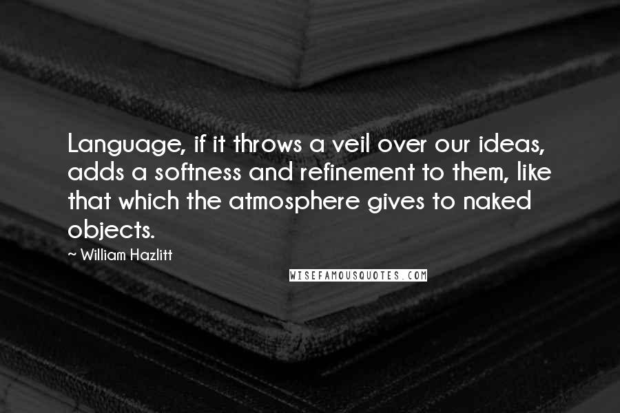 William Hazlitt Quotes: Language, if it throws a veil over our ideas, adds a softness and refinement to them, like that which the atmosphere gives to naked objects.