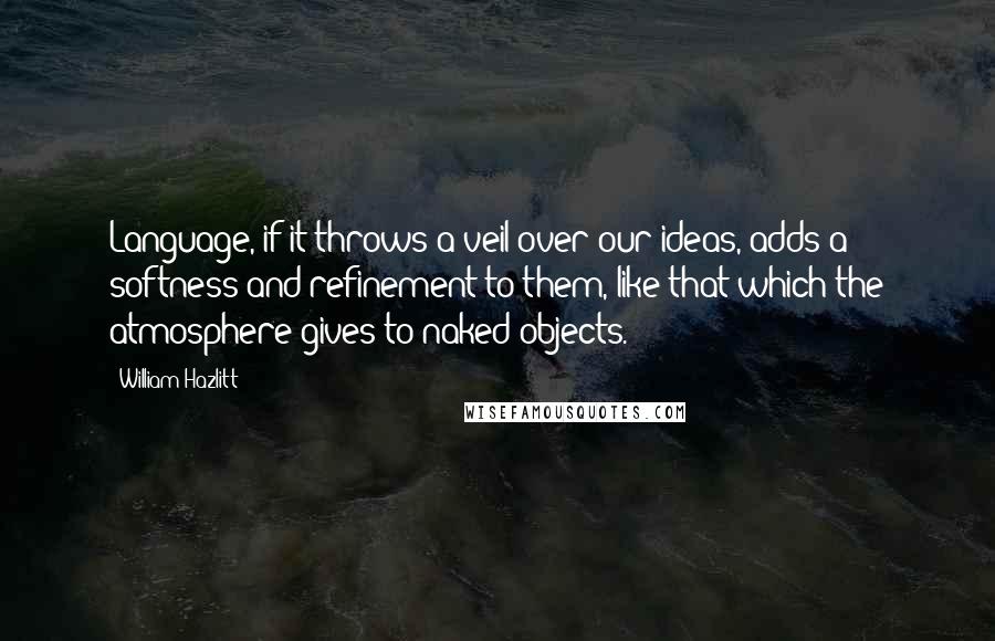 William Hazlitt Quotes: Language, if it throws a veil over our ideas, adds a softness and refinement to them, like that which the atmosphere gives to naked objects.