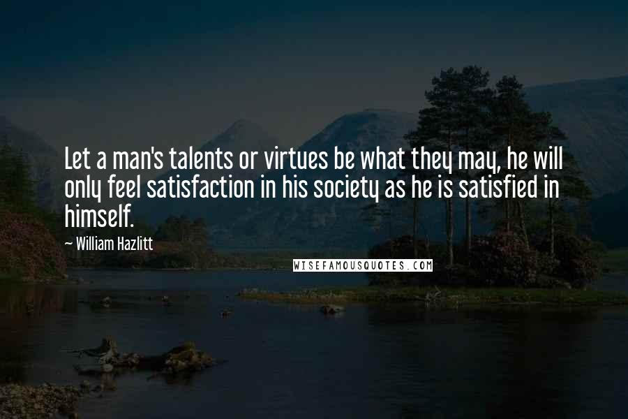 William Hazlitt Quotes: Let a man's talents or virtues be what they may, he will only feel satisfaction in his society as he is satisfied in himself.