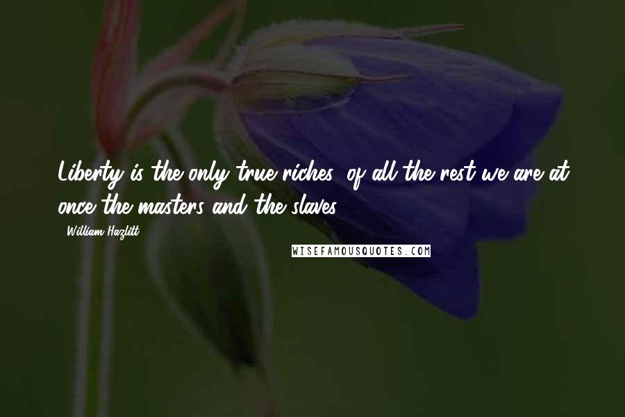 William Hazlitt Quotes: Liberty is the only true riches: of all the rest we are at once the masters and the slaves.