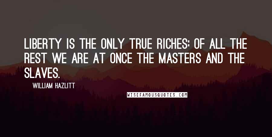 William Hazlitt Quotes: Liberty is the only true riches: of all the rest we are at once the masters and the slaves.