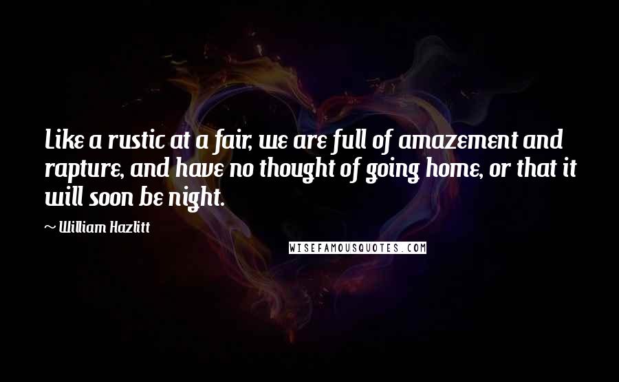William Hazlitt Quotes: Like a rustic at a fair, we are full of amazement and rapture, and have no thought of going home, or that it will soon be night.