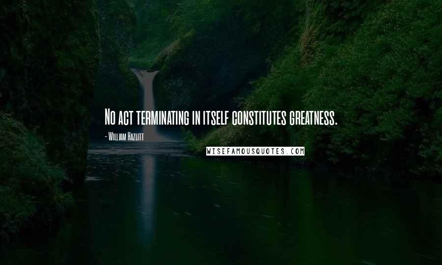 William Hazlitt Quotes: No act terminating in itself constitutes greatness.