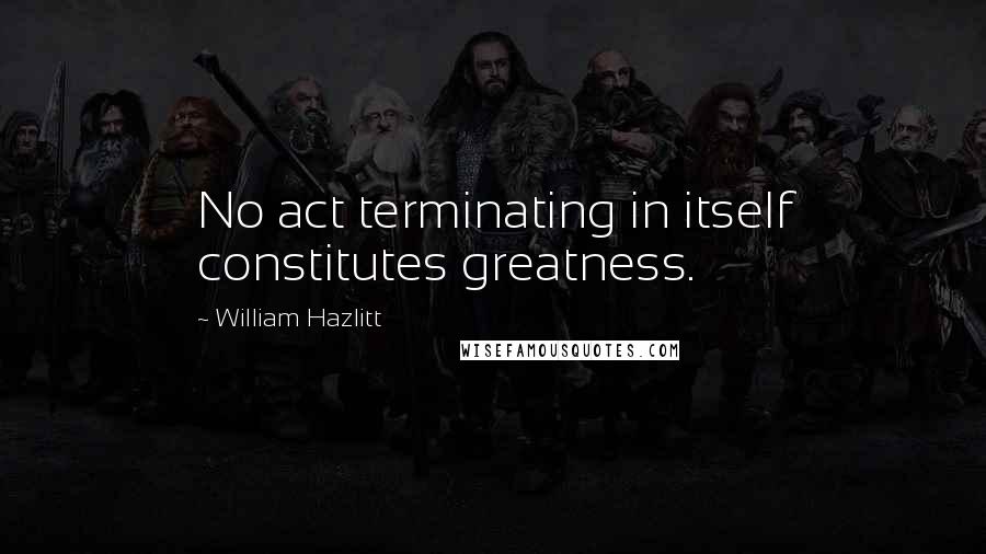 William Hazlitt Quotes: No act terminating in itself constitutes greatness.
