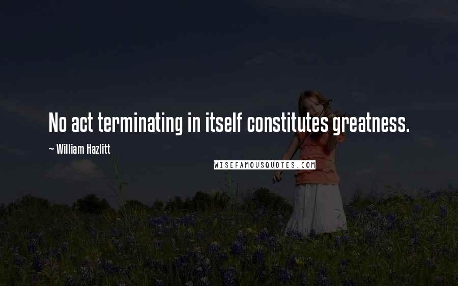 William Hazlitt Quotes: No act terminating in itself constitutes greatness.