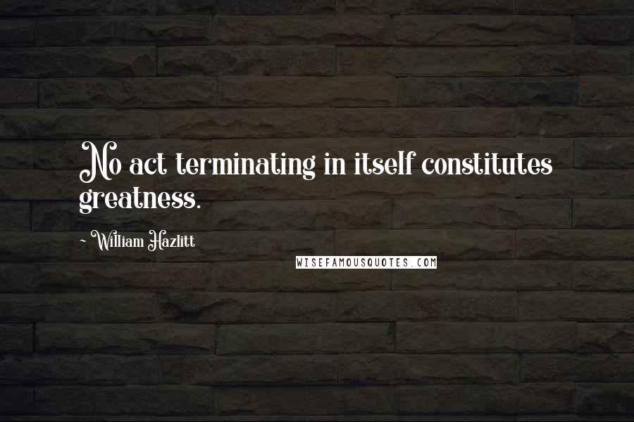 William Hazlitt Quotes: No act terminating in itself constitutes greatness.