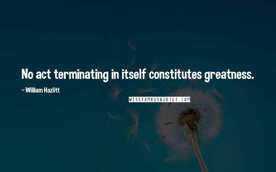 William Hazlitt Quotes: No act terminating in itself constitutes greatness.