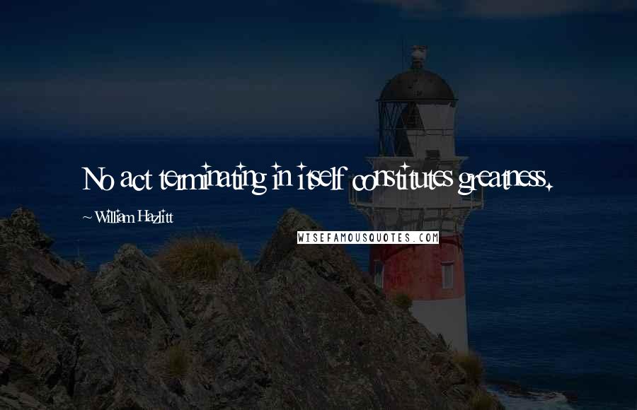 William Hazlitt Quotes: No act terminating in itself constitutes greatness.