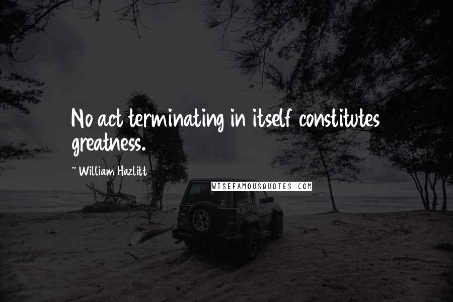 William Hazlitt Quotes: No act terminating in itself constitutes greatness.