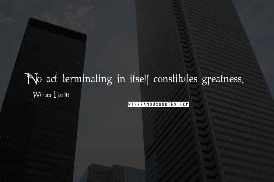 William Hazlitt Quotes: No act terminating in itself constitutes greatness.