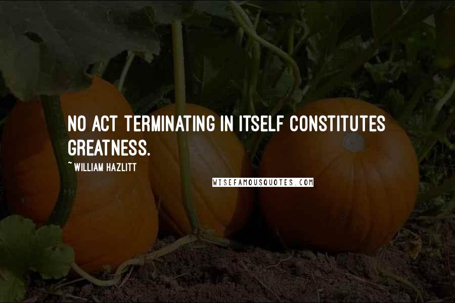 William Hazlitt Quotes: No act terminating in itself constitutes greatness.