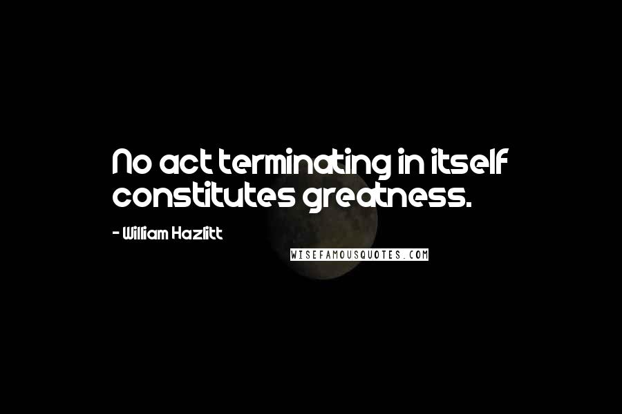 William Hazlitt Quotes: No act terminating in itself constitutes greatness.