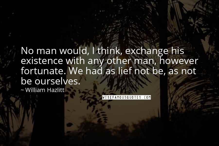 William Hazlitt Quotes: No man would, I think, exchange his existence with any other man, however fortunate. We had as lief not be, as not be ourselves.