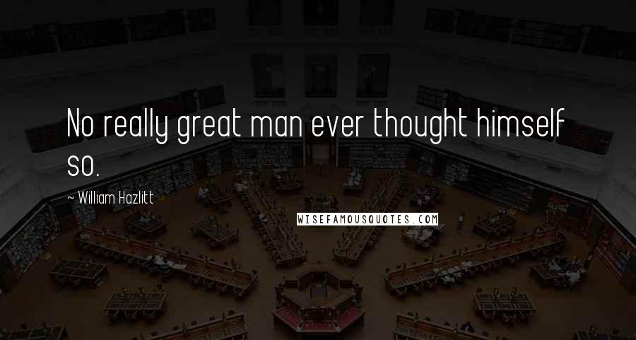 William Hazlitt Quotes: No really great man ever thought himself so.