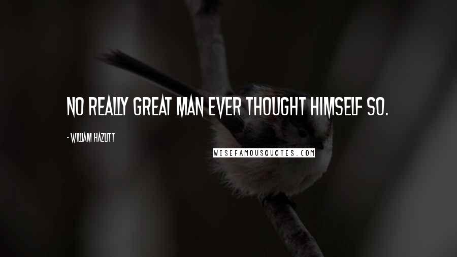 William Hazlitt Quotes: No really great man ever thought himself so.