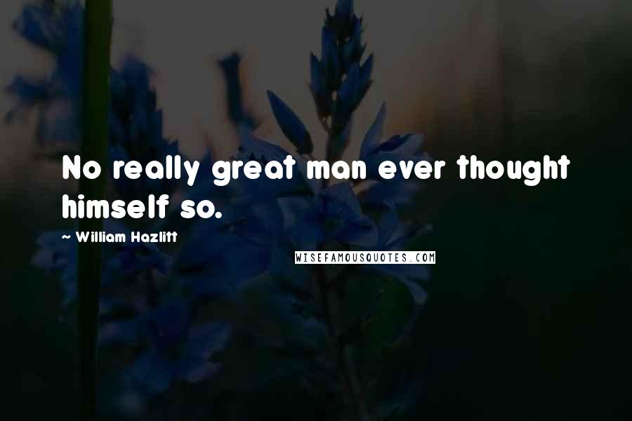 William Hazlitt Quotes: No really great man ever thought himself so.