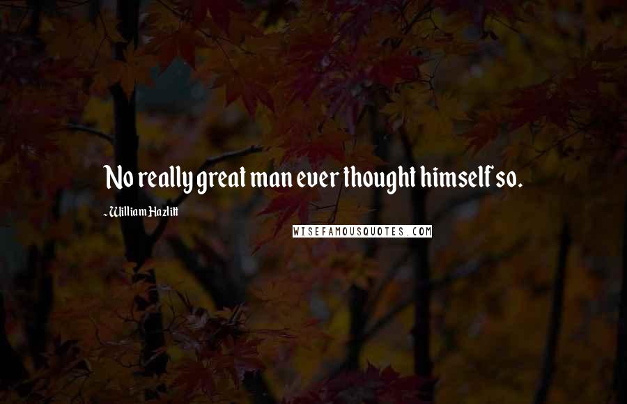 William Hazlitt Quotes: No really great man ever thought himself so.