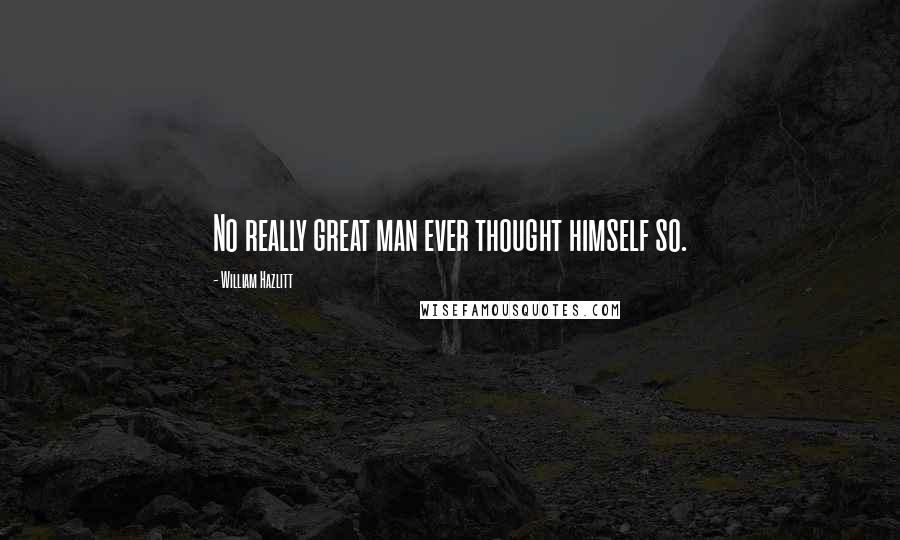 William Hazlitt Quotes: No really great man ever thought himself so.