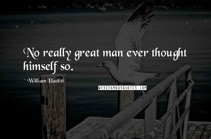 William Hazlitt Quotes: No really great man ever thought himself so.