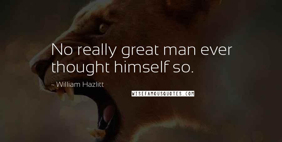 William Hazlitt Quotes: No really great man ever thought himself so.
