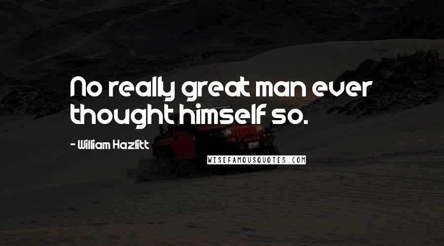 William Hazlitt Quotes: No really great man ever thought himself so.