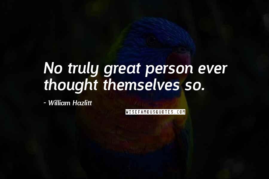 William Hazlitt Quotes: No truly great person ever thought themselves so.