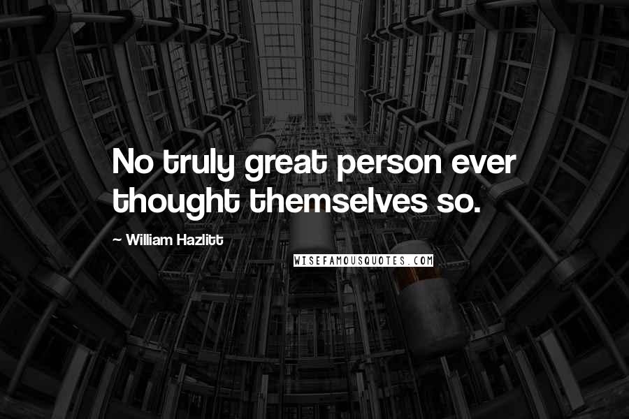 William Hazlitt Quotes: No truly great person ever thought themselves so.