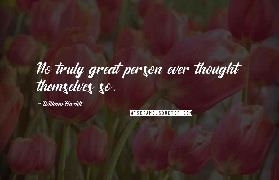 William Hazlitt Quotes: No truly great person ever thought themselves so.