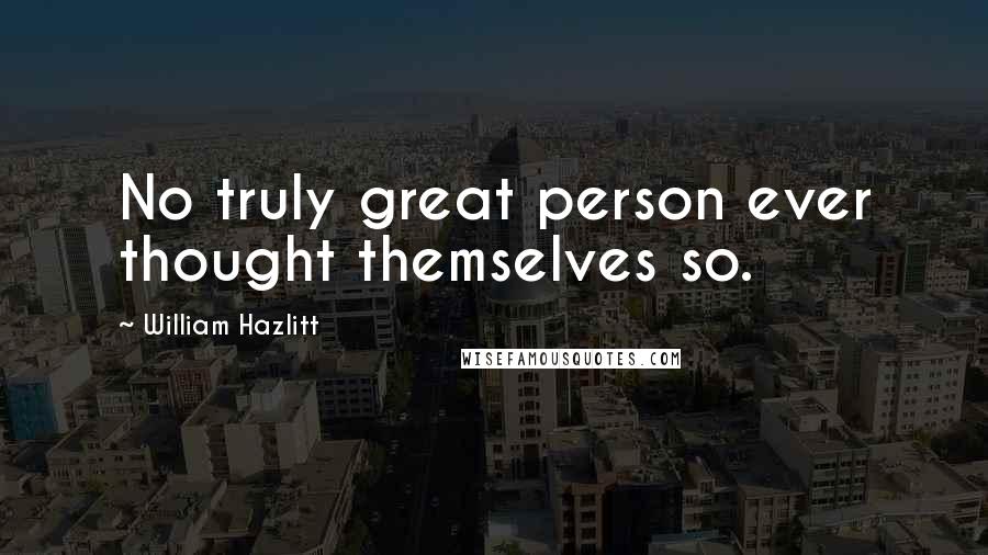William Hazlitt Quotes: No truly great person ever thought themselves so.