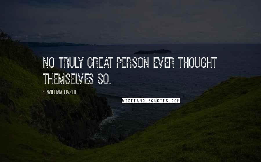 William Hazlitt Quotes: No truly great person ever thought themselves so.