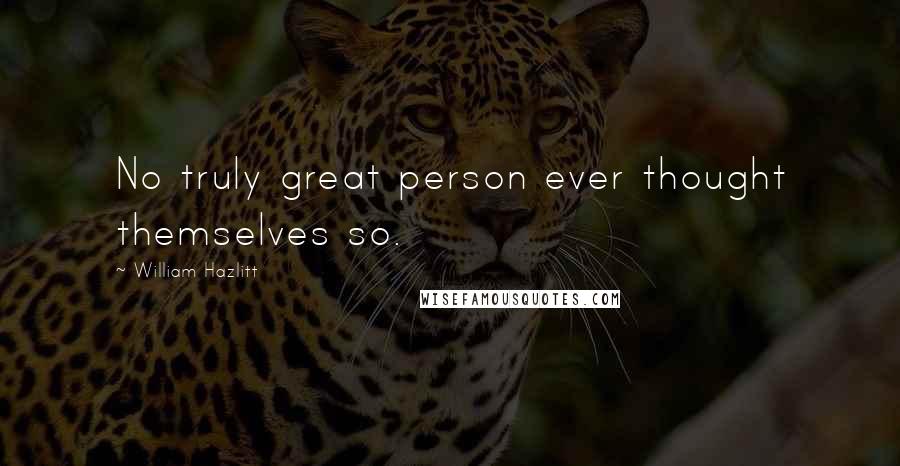 William Hazlitt Quotes: No truly great person ever thought themselves so.