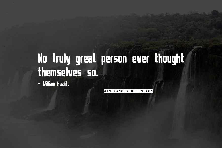 William Hazlitt Quotes: No truly great person ever thought themselves so.