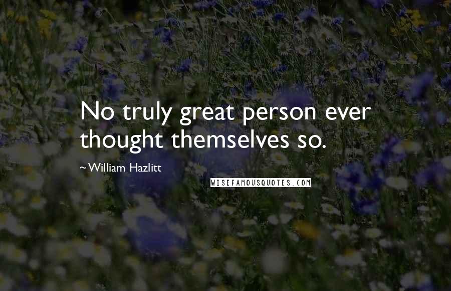 William Hazlitt Quotes: No truly great person ever thought themselves so.