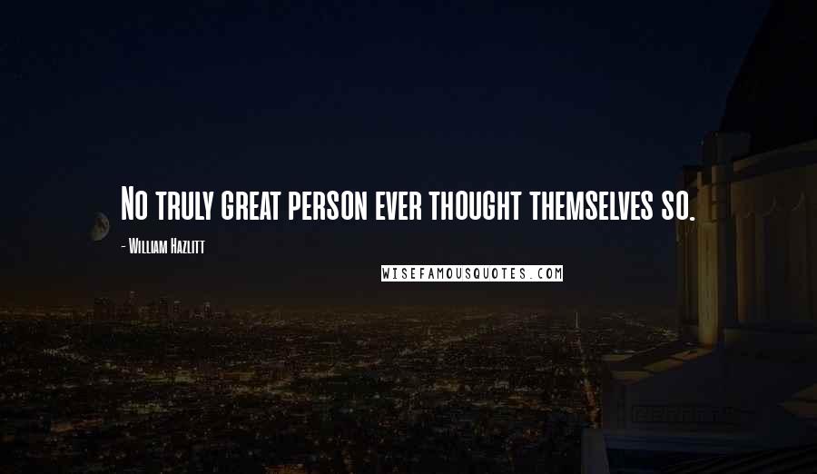 William Hazlitt Quotes: No truly great person ever thought themselves so.