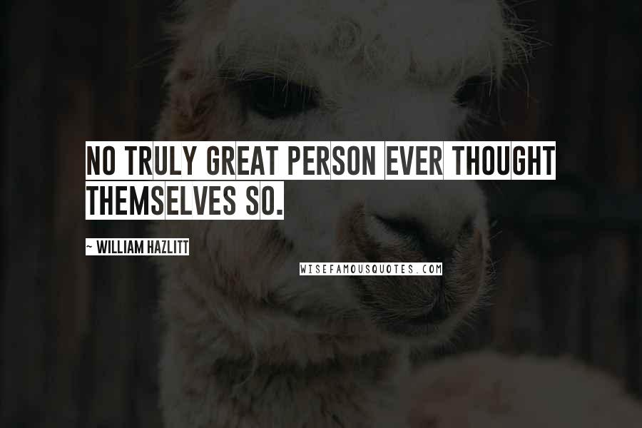 William Hazlitt Quotes: No truly great person ever thought themselves so.