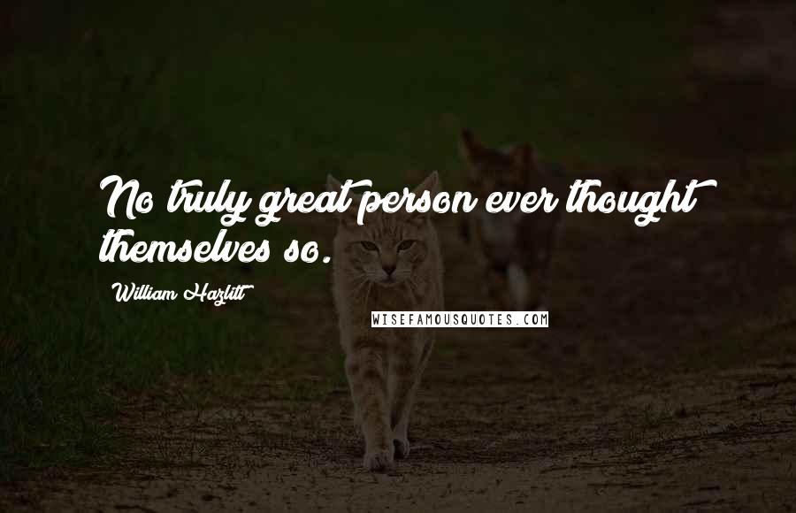 William Hazlitt Quotes: No truly great person ever thought themselves so.
