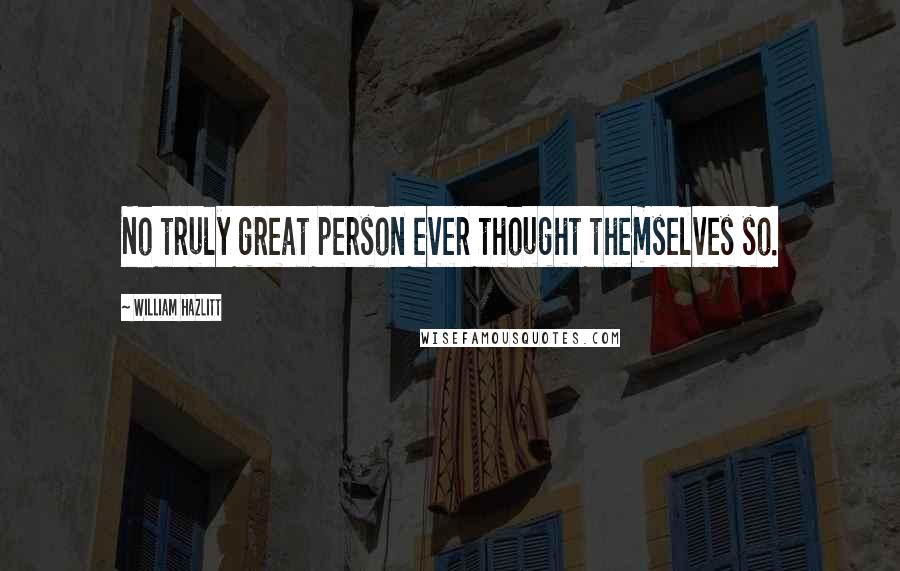 William Hazlitt Quotes: No truly great person ever thought themselves so.