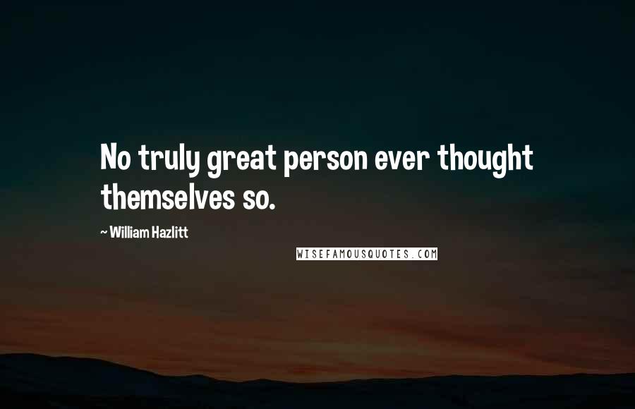 William Hazlitt Quotes: No truly great person ever thought themselves so.
