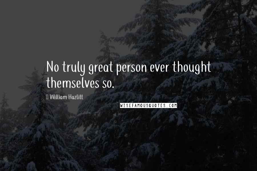 William Hazlitt Quotes: No truly great person ever thought themselves so.